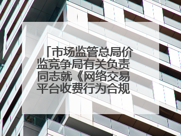市场监管总局价监竞争局有关负责同志就《网络交易平台收费行为合规指南（征求意见稿）》答记者问