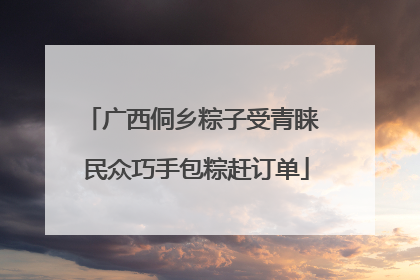 广西侗乡粽子受青睐 民众巧手包粽赶订单