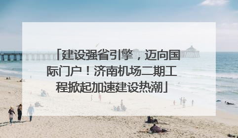 建设强省引擎，迈向国际门户！济南机场二期工程掀起加速建设热潮