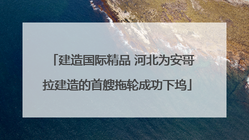 建造国际精品 河北为安哥拉建造的首艘拖轮成功下坞