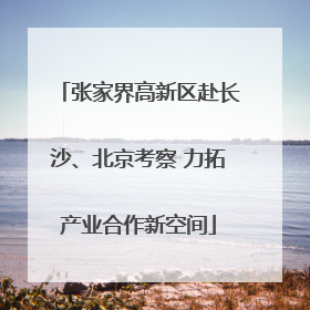 张家界高新区赴长沙、北京考察 力拓产业合作新空间