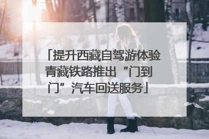 提升西藏自驾游体验 青藏铁路推出“门到门”汽车回送服务