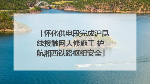 怀化供电段完成沪昆线接触网大修施工 护航湘西铁路枢纽安全