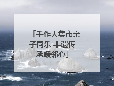 手作大集市亲子同乐 非遗传承暖邻心