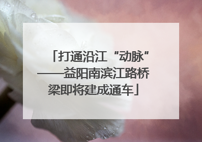 打通沿江“动脉”——益阳南滨江路桥梁即将建成通车