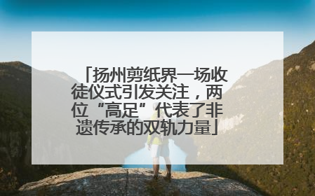 扬州剪纸界一场收徒仪式引发关注，两位“高足”代表了非遗传承的双轨力量
