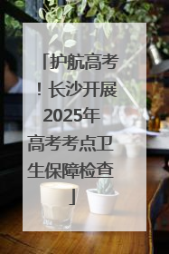 护航高考！长沙开展2025年高考考点卫生保障检查
