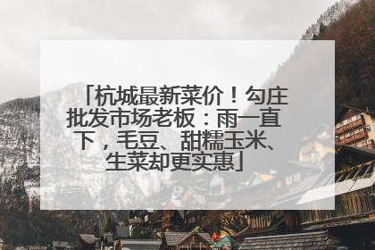杭城最新菜价！勾庄批发市场老板：雨一直下，毛豆、甜糯玉米、生菜却更实惠