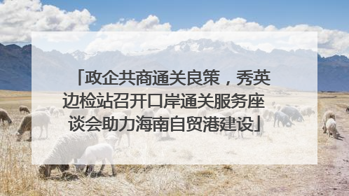 政企共商通关良策，秀英边检站召开口岸通关服务座谈会助力海南自贸港建设