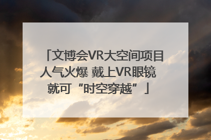文博会VR大空间项目人气火爆 戴上VR眼镜就可“时空穿越”