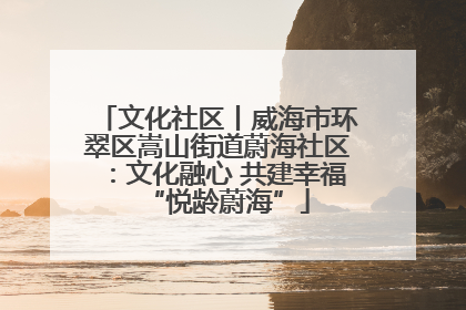 文化社区丨威海市环翠区嵩山街道蔚海社区：文化融心 共建幸福“悦龄蔚海”