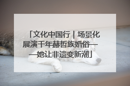 文化中国行｜场景化展演千年赫哲族婚俗——她让非遗变新潮
