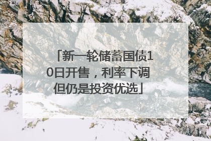 新一轮储蓄国债10日开售，利率下调但仍是投资优选