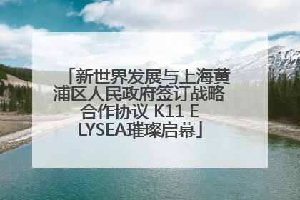 新世界发展与上海黄浦区人民政府签订战略合作协议 K11 ELYSEA璀璨启幕
