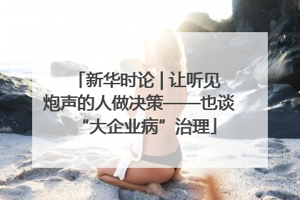 新华时论 | 让听见炮声的人做决策——也谈“大企业病”治理