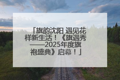 旗韵沈阳 遇见花样新生活！《旗遇秀——2025年度旗袍盛典》启幕！