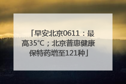 早安北京0611：最高35℃；北京普惠健康保特药增至121种