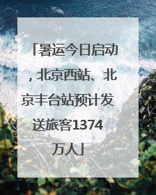 暑运今日启动，北京西站、北京丰台站预计发送旅客1374万人