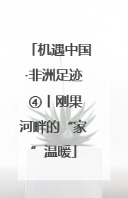 机遇中国·非洲足迹 ④丨刚果河畔的“家”温暖
