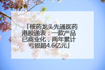 核药龙头先通医药港股递表：一款产品已商业化，两年累计亏损超4.6亿元