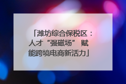 潍坊综合保税区：人才“强磁场” 赋能跨境电商新活力