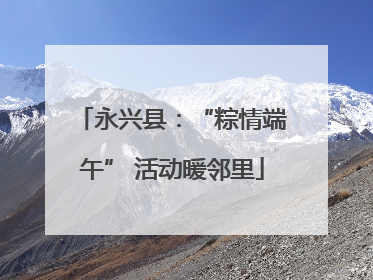 永兴县：“粽情端午” 活动暖邻里