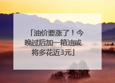 油价要涨了！今晚过后加一箱油或将多花近3元