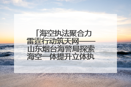 海空执法聚合力 雷霆行动筑天网——山东烟台海警局探索海空一体提升立体执法效能纪实