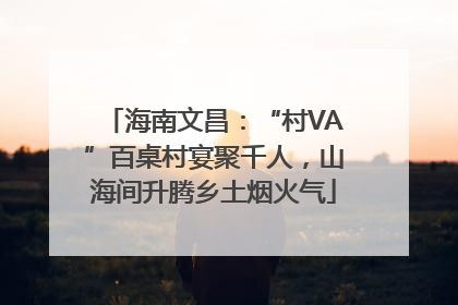 海南文昌：“村VA”百桌村宴聚千人，山海间升腾乡土烟火气