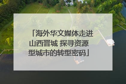 海外华文媒体走进山西晋城 探寻资源型城市的转型密码