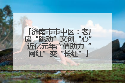 济南市市中区：老厂房“跳动”文创“心” 近亿元年产值助力“网红”变“长红”