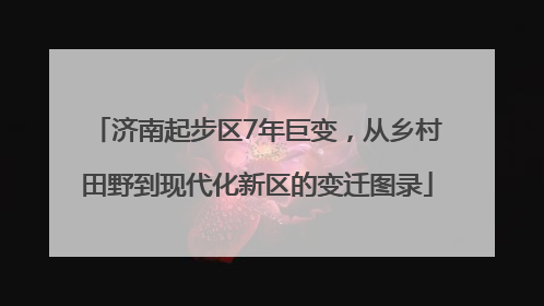 济南起步区7年巨变，从乡村田野到现代化新区的变迁图录