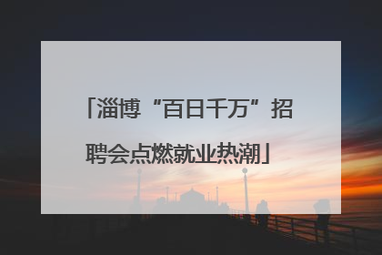 淄博“百日千万”招聘会点燃就业热潮