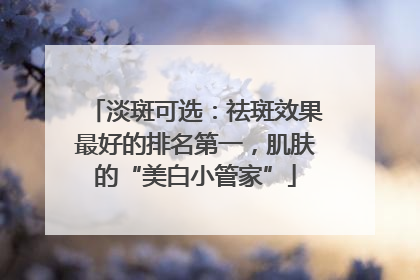淡斑可选：祛斑效果最好的排名第一，肌肤的“美白小管家”
