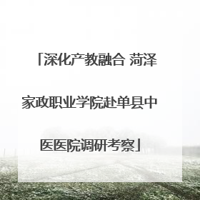 深化产教融合 菏泽家政职业学院赴单县中医医院调研考察