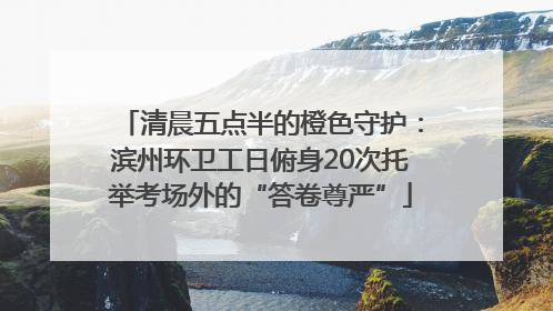 清晨五点半的橙色守护：滨州环卫工日俯身20次托举考场外的“答卷尊严”