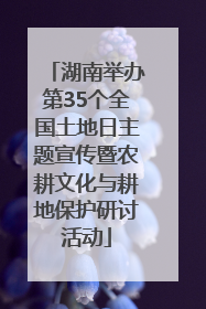 湖南举办第35个全国土地日主题宣传暨农耕文化与耕地保护研讨活动