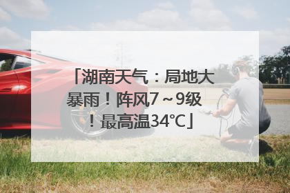 湖南天气：局地大暴雨！阵风7～9级！最高温34℃