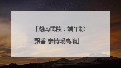 湖南武陵：端午粽飘香 亲情暖高墙