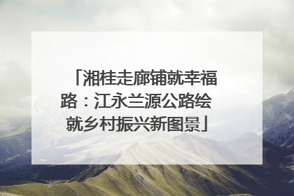 湘桂走廊铺就幸福路：江永兰源公路绘就乡村振兴新图景
