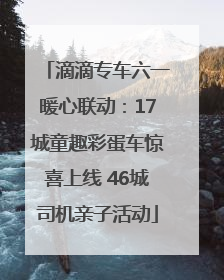 滴滴专车六一暖心联动：17城童趣彩蛋车惊喜上线 46城司机亲子活动