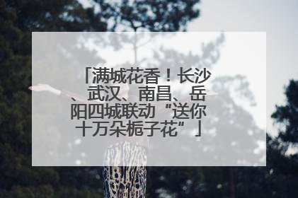 满城花香！长沙、武汉、南昌、岳阳四城联动“送你十万朵栀子花”