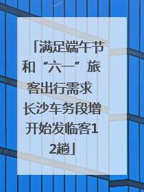 满足端午节和“六一”旅客出行需求 长沙车务段增开始发临客12趟