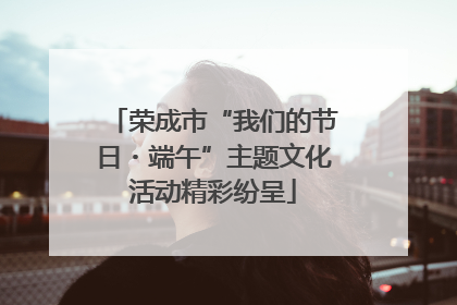 荣成市“我们的节日・端午”主题文化活动精彩纷呈