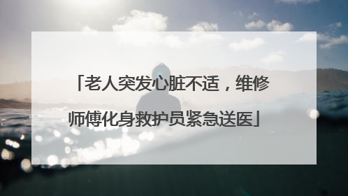 老人突发心脏不适，维修师傅化身救护员紧急送医