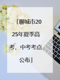 聊城市2025年夏季高考、中考考点公布