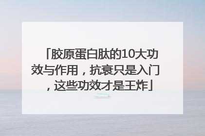 胶原蛋白肽的10大功效与作用，抗衰只是入门，这些功效才是王炸