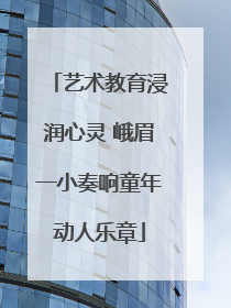 艺术教育浸润心灵 峨眉一小奏响童年动人乐章