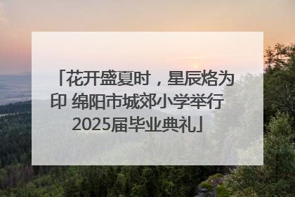 花开盛夏时，星辰烙为印 绵阳市城郊小学举行2025届毕业典礼