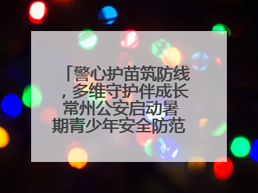 警心护苗筑防线，多维守护伴成长 常州公安启动暑期青少年安全防范集中宣传行动